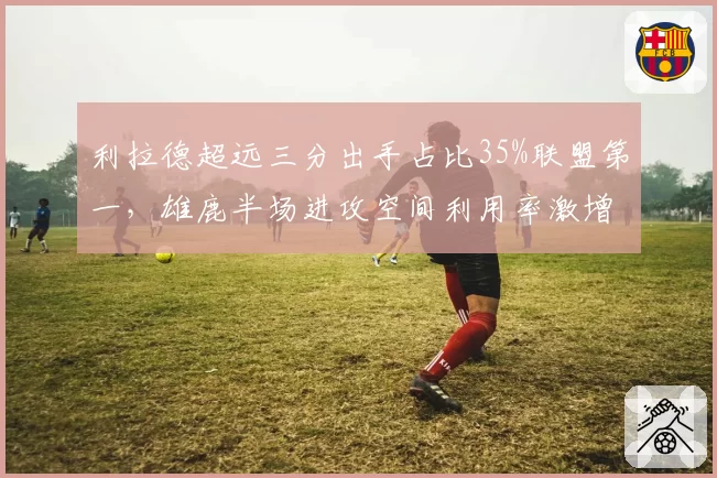 利拉德超远三分出手占比35%联盟第一，雄鹿半场进攻空间利用率激增