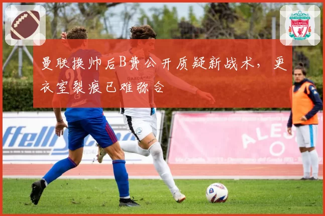 曼联换帅后B费公开质疑新战术，更衣室裂痕已难弥合