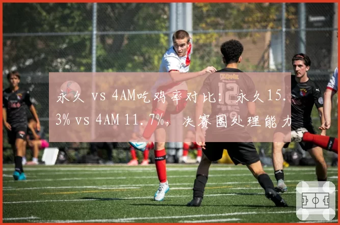 永久 vs 4AM吃鸡率对比：永久15.3% vs 4AM 11.7%，决赛圈处理能力成关键