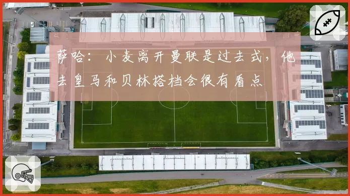 萨哈:小麦离开曼联是过去式,他去皇马和贝林搭档会很有看点