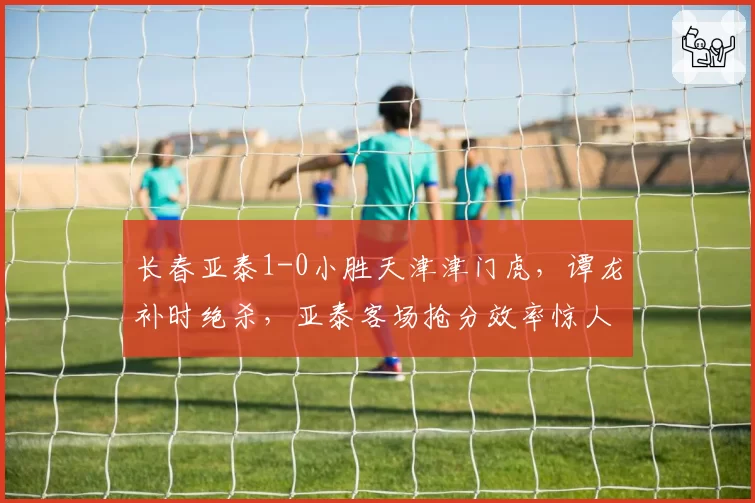 长春亚泰1-0小胜天津津门虎，谭龙补时绝杀，亚泰客场抢分效率惊人