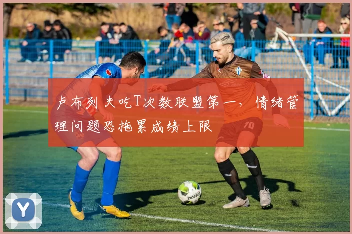 卢布列夫吃T次数联盟第一，情绪管理问题恐拖累成绩上限
