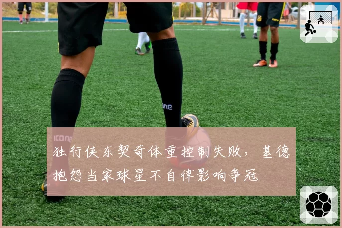 独行侠东契奇体重控制失败，基德抱怨当家球星不自律影响争冠