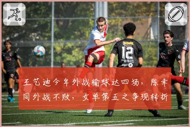 王艺迪今年外战输球达四场，陈幸同外战不败，女单第五之争现转折