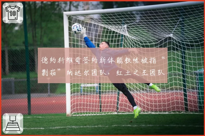 德约科维奇签约新体能教练被指“剽窃”纳达尔团队，红土之王团队公开谴责