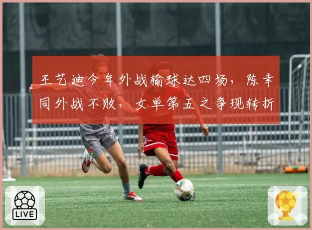 王艺迪今年外战输球达四场，陈幸同外战不败，女单第五之争现转折