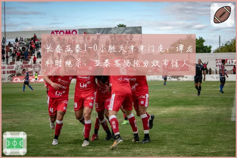 长春亚泰1-0小胜天津津门虎，谭龙补时绝杀，亚泰客场抢分效率惊人