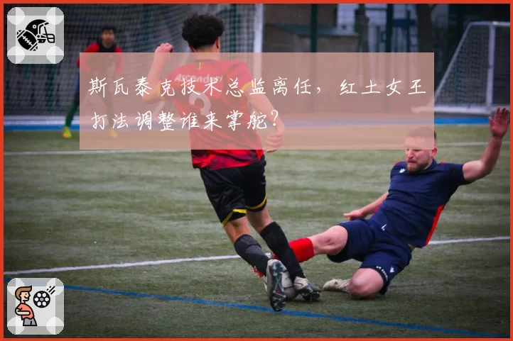 斯瓦泰克技术总监离任，红土女王打法调整谁来掌舵？