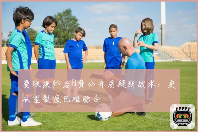 曼联换帅后B费公开质疑新战术，更衣室裂痕已难弥合