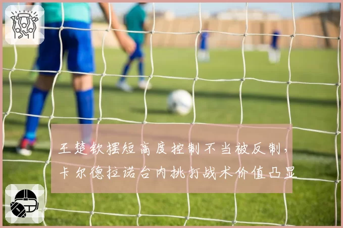 王楚钦摆短高度控制不当被反制，卡尔德拉诺台内挑打战术价值凸显