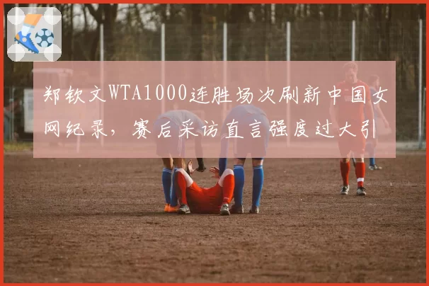 郑钦文WTA1000连胜场次刷新中国女网纪录,赛后采访直言强度过大引争议