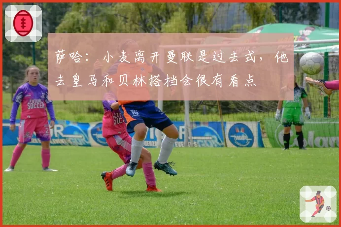 萨哈:小麦离开曼联是过去式,他去皇马和贝林搭档会很有看点