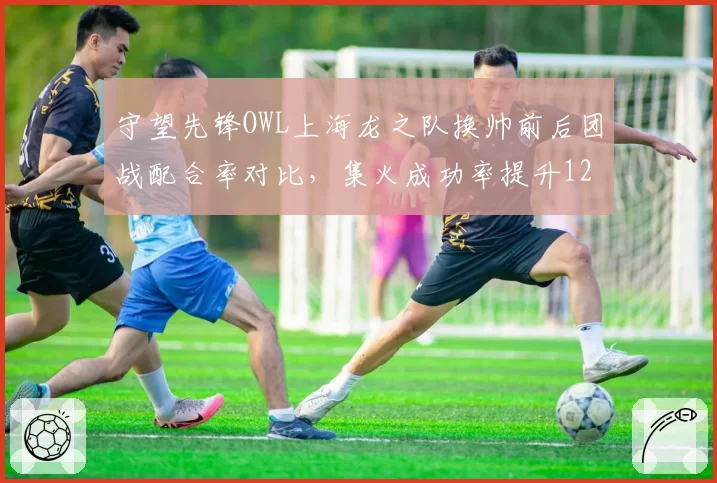 守望先锋OWL上海龙之队换帅前后团战配合率对比，集火成功率提升12%