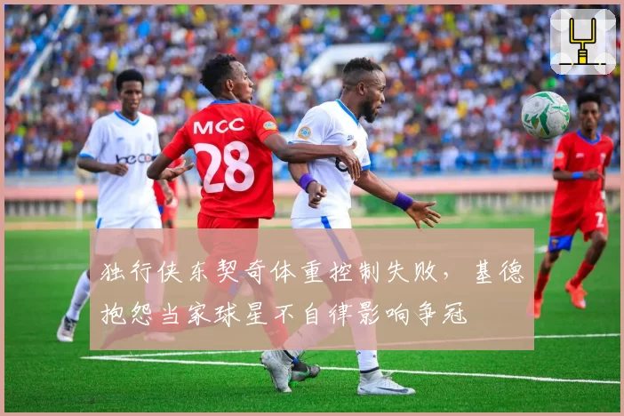 独行侠东契奇体重控制失败，基德抱怨当家球星不自律影响争冠