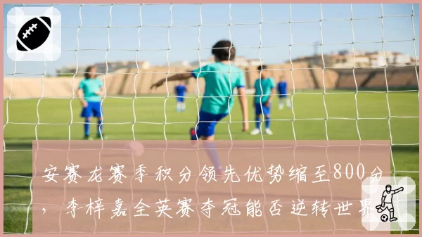 安赛龙赛季积分领先优势缩至800分，李梓嘉全英赛夺冠能否逆转世界第一？