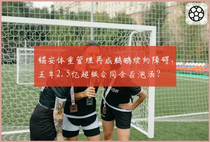 锡安体重管理再成鹈鹕续约障碍，五年2.5亿超级合同会否泡汤？
