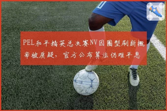 PEL和平精英总决赛NV因圈型刷新概率被质疑，官方公布算法仍难平息战队不满