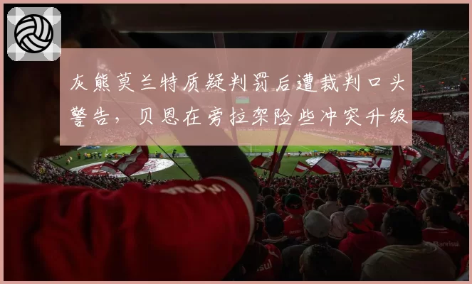 灰熊莫兰特质疑判罚后遭裁判口头警告，贝恩在旁拉架险些冲突升级