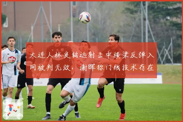 大连人林良铭远射击中横梁反弹入网被判无效，谢晖称门线技术存在盲区
