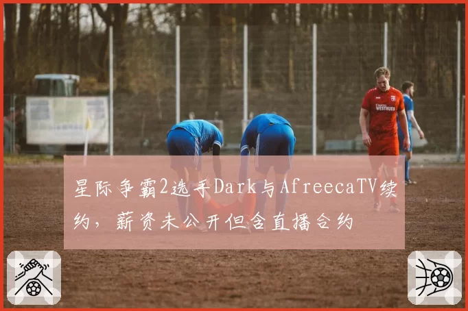 星际争霸2选手Dark与AfreecaTV续约，薪资未公开但含直播合约