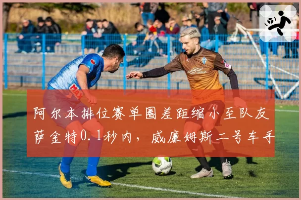 阿尔本排位赛单圈差距缩小至队友萨金特0.1秒内，威廉姆斯二号车手压力骤增