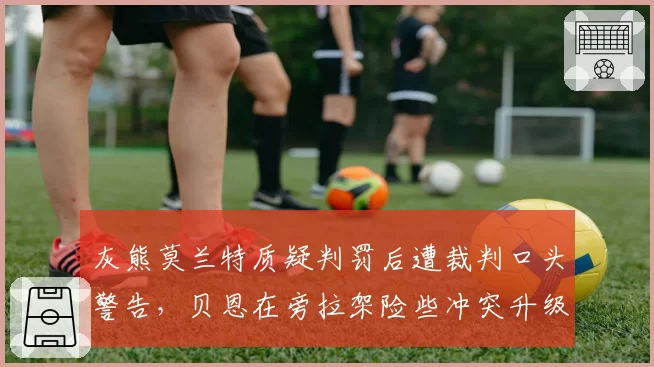 灰熊莫兰特质疑判罚后遭裁判口头警告，贝恩在旁拉架险些冲突升级