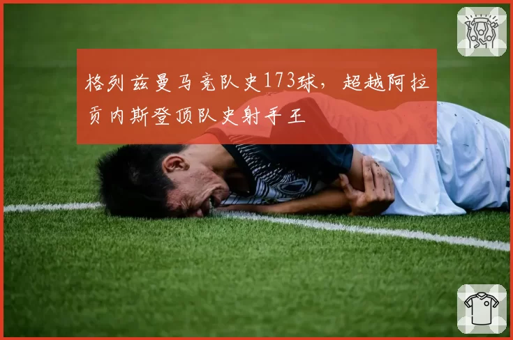 格列兹曼马竞队史173球，超越阿拉贡内斯登顶队史射手王