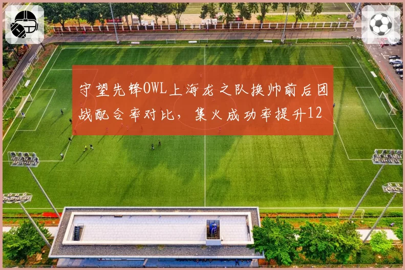 守望先锋OWL上海龙之队换帅前后团战配合率对比，集火成功率提升12%