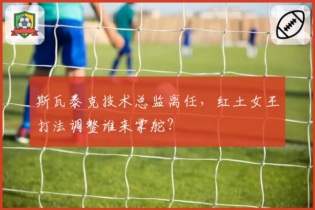 斯瓦泰克技术总监离任，红土女王打法调整谁来掌舵？