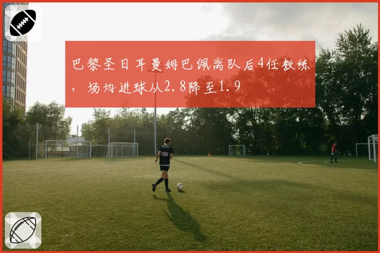 巴黎圣日耳曼姆巴佩离队后4任教练，场均进球从2.8降至1.9