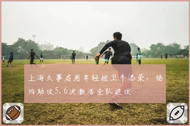 上海久事启用年轻控卫李添荣，场均助攻5.6次激活全队进攻