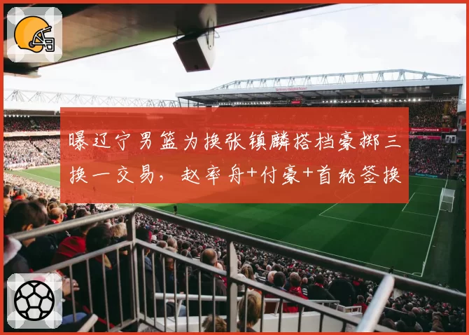 曝辽宁男篮为换张镇麟搭档豪掷三换一交易，赵率舟+付豪+首轮签换邹雨宸遭北控否决