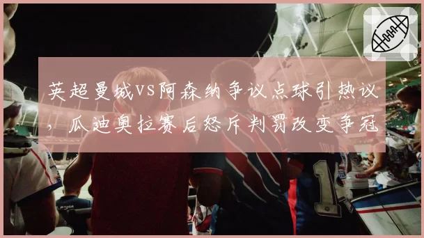 英超曼城vs阿森纳争议点球引热议，瓜迪奥拉赛后怒斥判罚改变争冠格局
