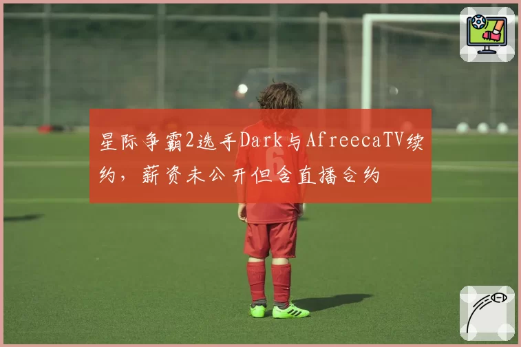 星际争霸2选手Dark与AfreecaTV续约，薪资未公开但含直播合约