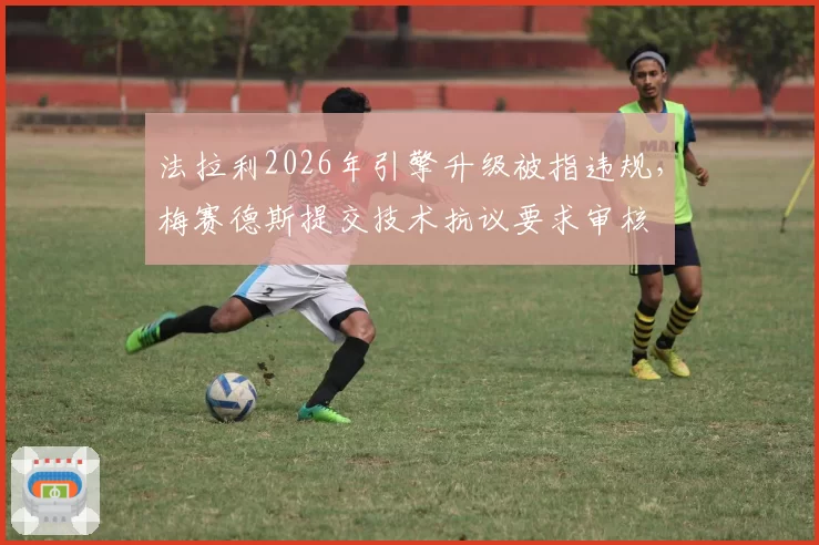 法拉利2026年引擎升级被指违规，梅赛德斯提交技术抗议要求审核